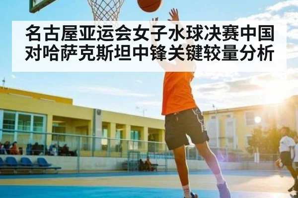 名古屋亚运会女子水球决赛中国对哈萨克斯坦中锋关键较量分析