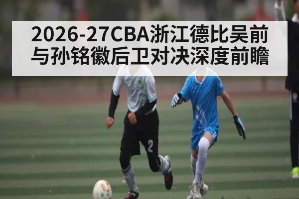 2026-27CBA浙江德比吴前与孙铭徽后卫对决深度前瞻
